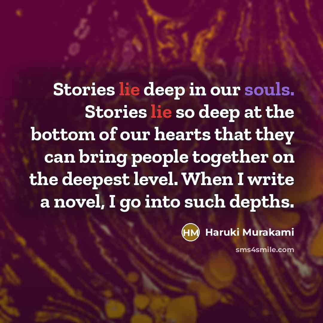 “Stories lie deep in our souls. Stories lie so deep at the bottom of our hearts that they can bring people together on the deepest level. When I write a novel, I go into such depths.” quote by Haruki Murakami