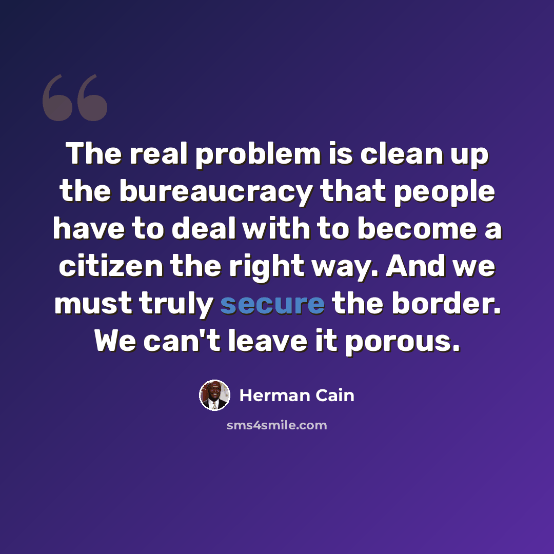“The real problem is clean up the bureaucracy that people have to deal with to become a citizen the right way. And we must truly secure the border. We can't leave it porous.” quote by Herman Cain