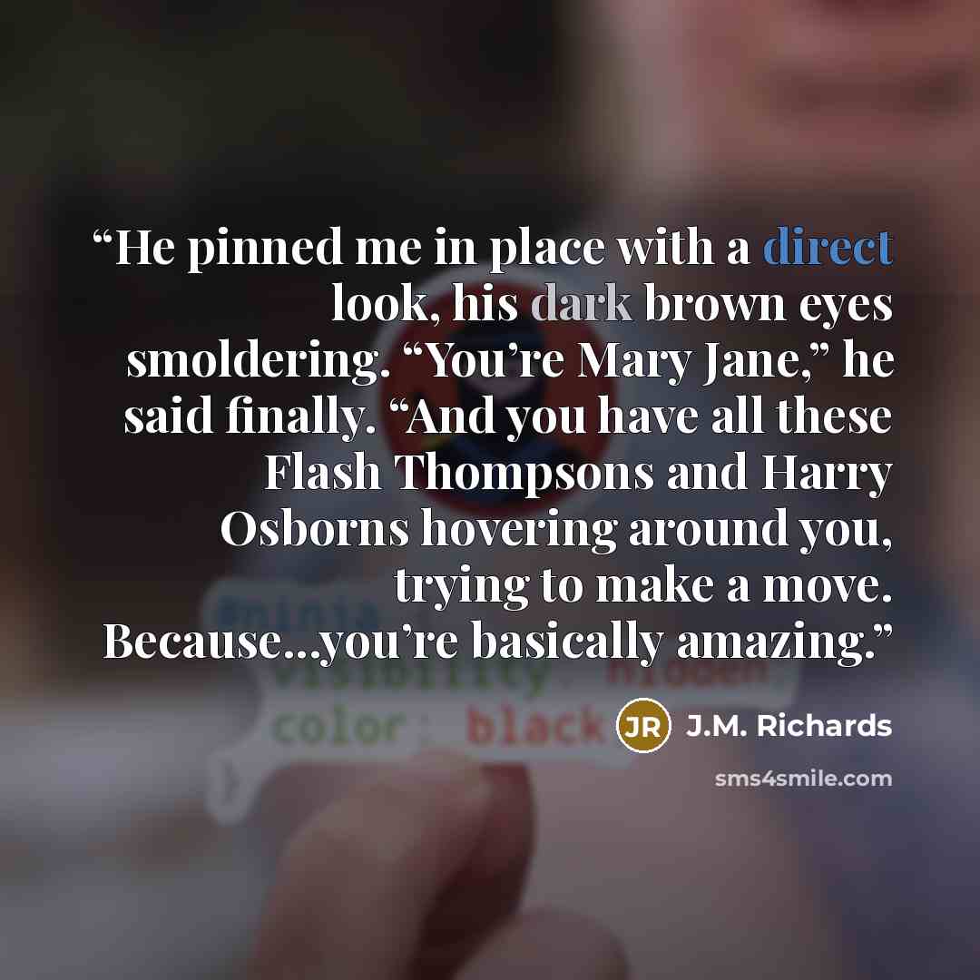 “He pinned me in place with a direct look, his dark brown eyes smoldering. “You’re Mary Jane,” he said finally. “And you have all these Flash Thompsons and Harry Osborns hovering around you, trying to make a move. Because...you’re basically amazing.” quote by J.M. Richards