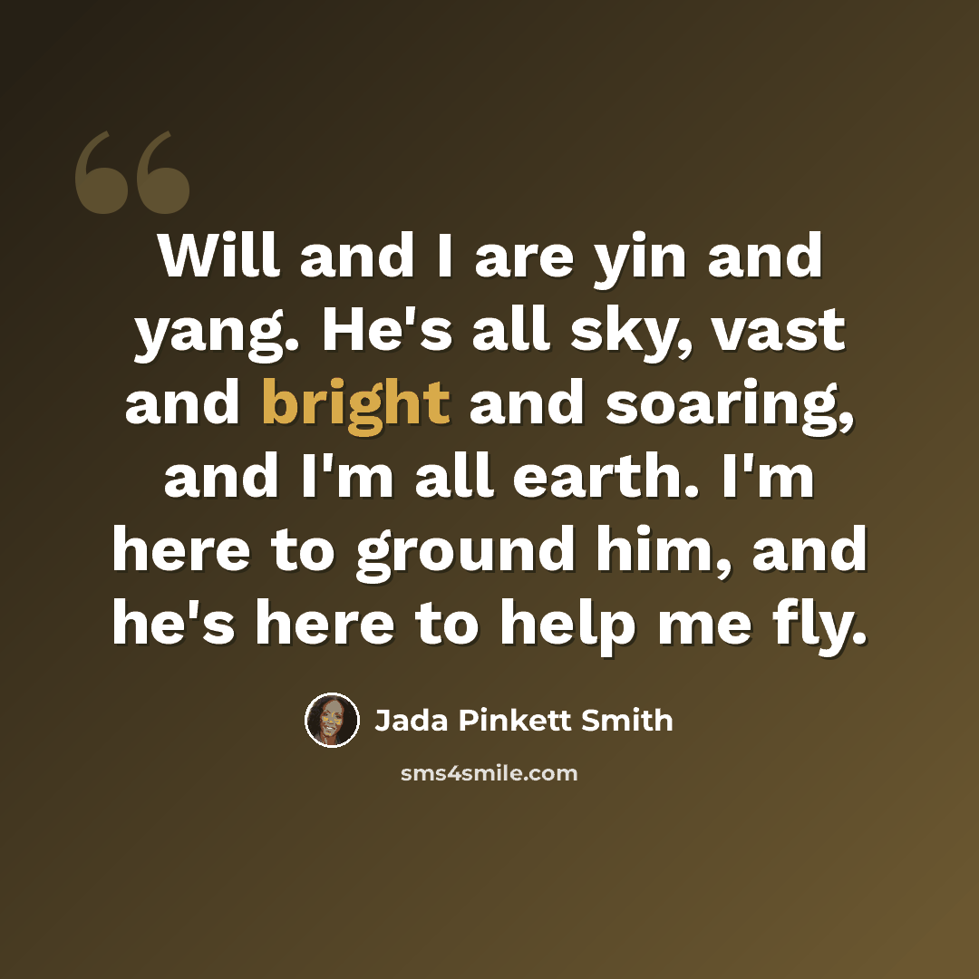“Will and I are yin and yang. He's all sky, vast and bright and soaring, and I'm all earth. I'm here to ground him, and he's here to help me fly.” quote by Jada Pinkett Smith