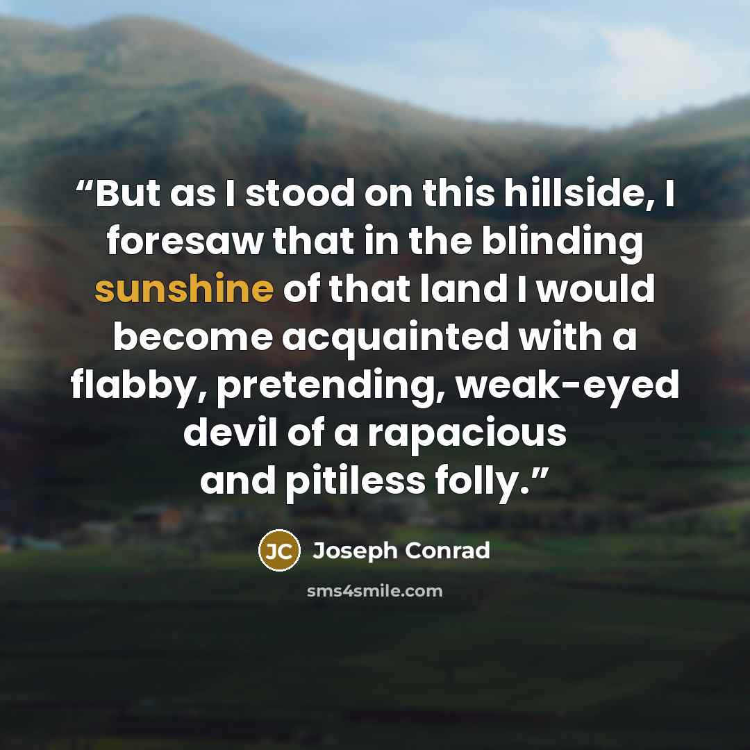 “But as I stood on this hillside, I foresaw that in the blinding sunshine of that land I would become acquainted with a flabby, pretending, weak-eyed devil of a rapacious and pitiless folly.” quote by Joseph Conrad