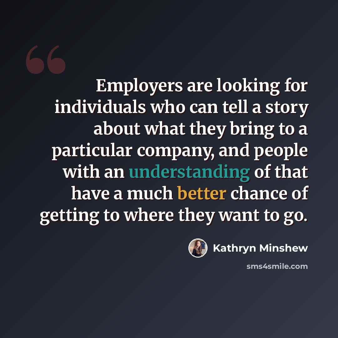 “Employers are looking for individuals who can tell a story about what they bring to a particular company, and people with an understanding of that have a much better chance of getting to where they want to go.” quote by Kathryn Minshew