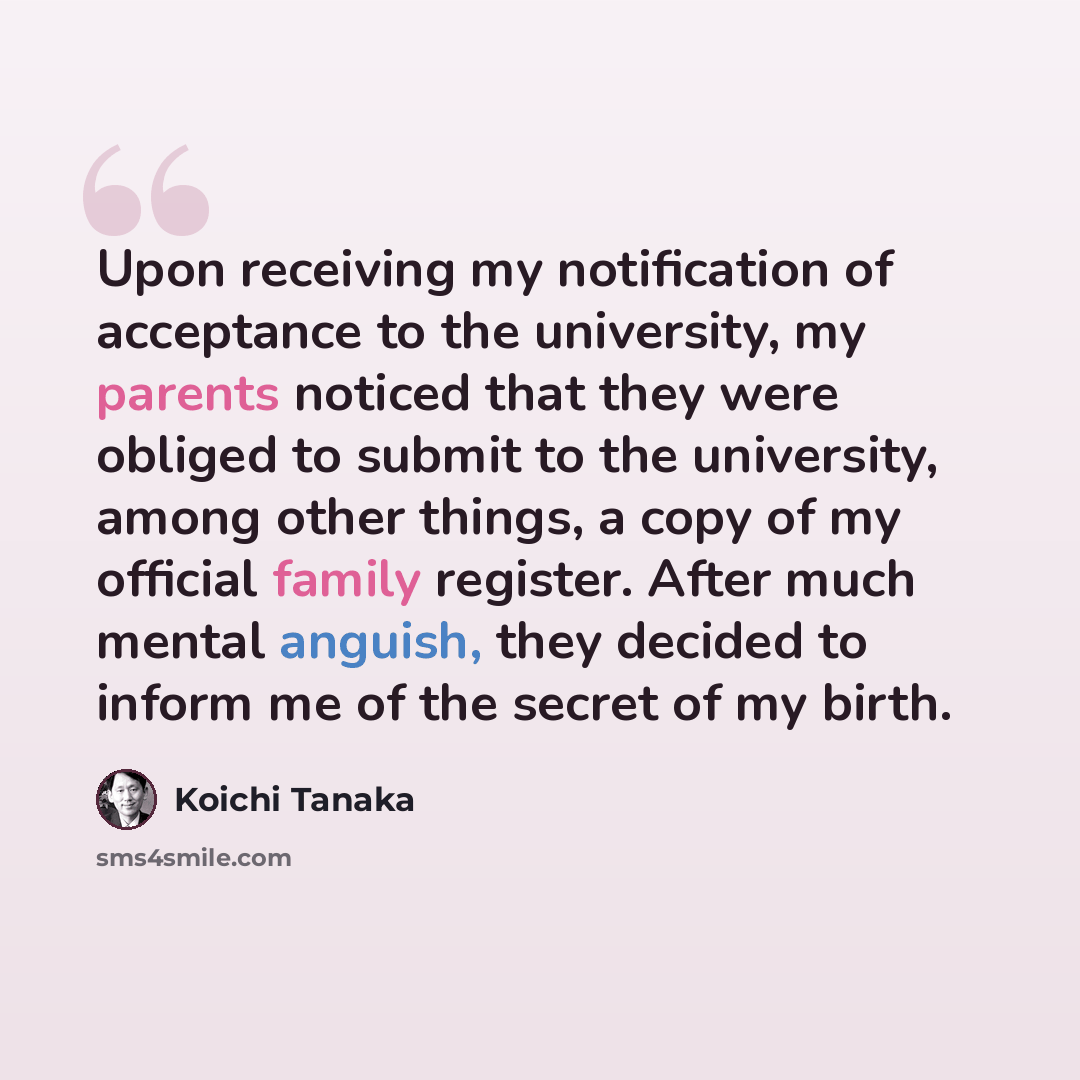 “Upon receiving my notification of acceptance to the university, my parents noticed that they were obliged to submit to the university, among other things, a copy of my official family register. After much mental anguish, they decided to inform me of the secret of my birth.” quote by Koichi Tanaka
