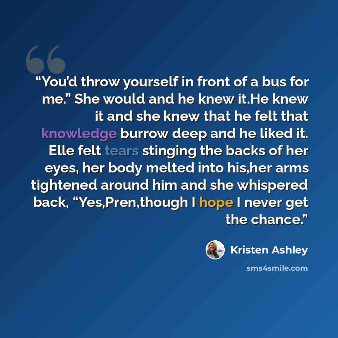 “You’d throw yourself in front of a bus for me.” She would and he knew it.He knew it and she knew that he felt that knowledge burrow deep and he liked it. Elle felt tears stinging the backs of her eyes, her body melted into his,her arms tightened around him and she whispered back, “Yes,Pren,though…” quote by Kristen Ashley