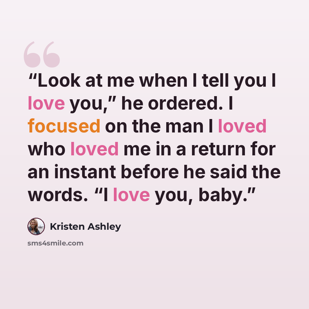 “Look at me when I tell you I love you,” he ordered. I focused on the man I loved who loved me in a return for an instant before he said the words. “I love you, baby.” quote by Kristen Ashley