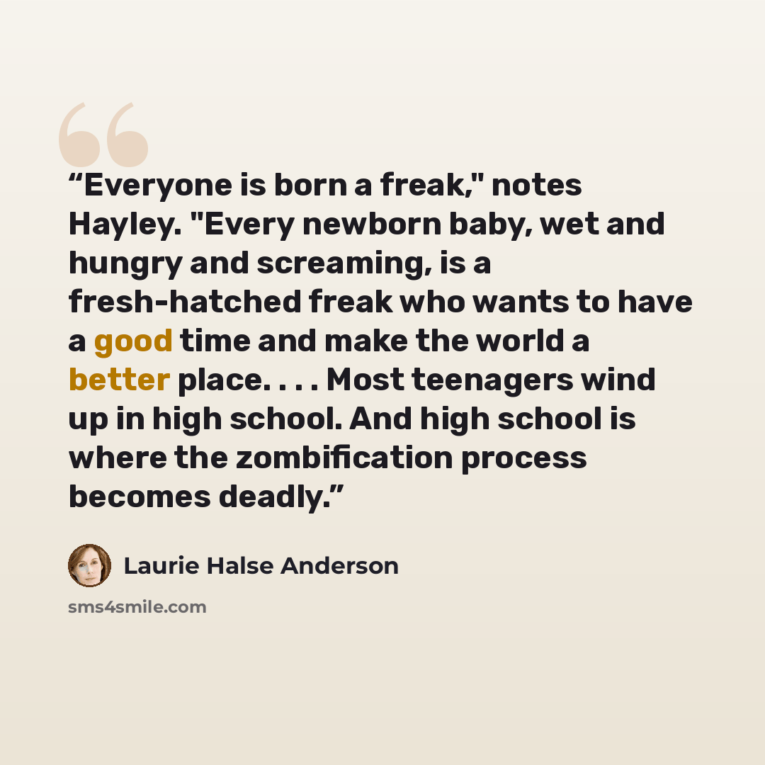 “Everyone is born a freak," notes Hayley. "Every newborn baby, wet and hungry and screaming, is a fresh-hatched freak who wants to have a good time and make the world a better place. . . . Most teenagers wind up in high school. And high school is where the zombification process becomes deadly.” quote by Laurie Halse Anderson