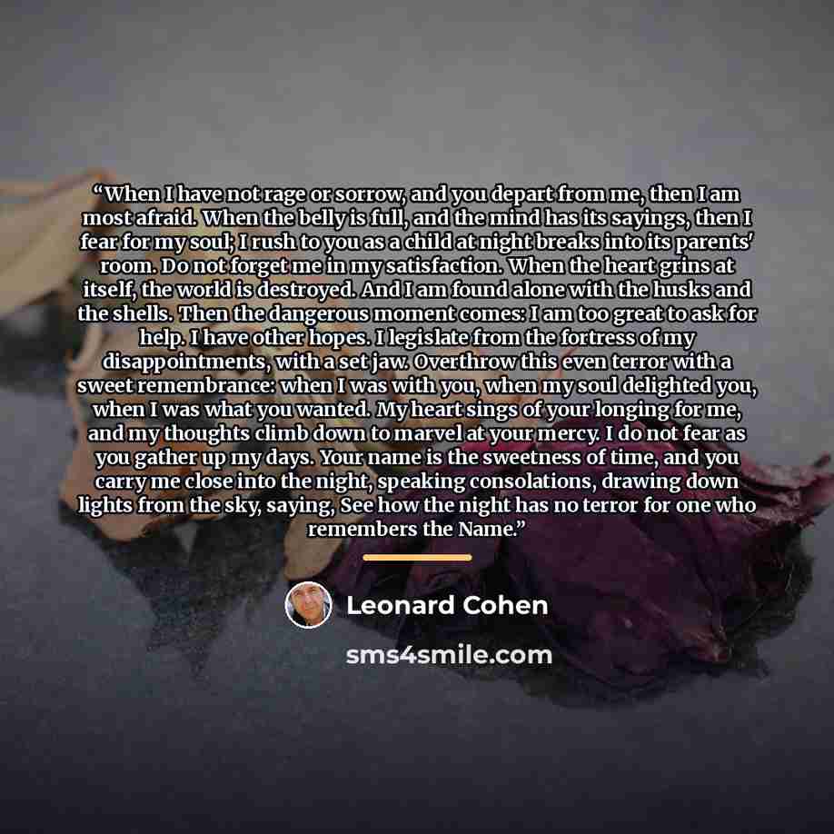 “When I have not rage or sorrow, and you depart from me, then I am most afraid. When the belly is full, and the mind has its sayings, then I fear for my soul; I rush to you as a child at night breaks into its parents' room. Do not forget me in my satisfaction. When the heart grins at itself, the…” quote by Leonard Cohen