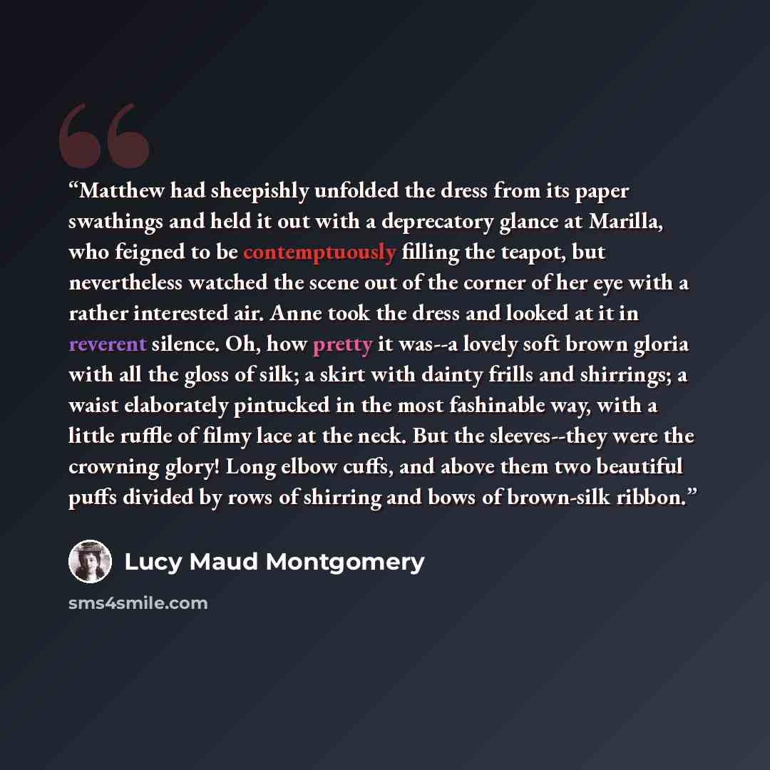 “Matthew had sheepishly unfolded the dress from its paper swathings and held it out with a deprecatory glance at Marilla, who feigned to be contemptuously filling the teapot, but nevertheless watched the scene out of the corner of her eye with a rather interested air. Anne took the dress and looked…” quote by Lucy Maud Montgomery