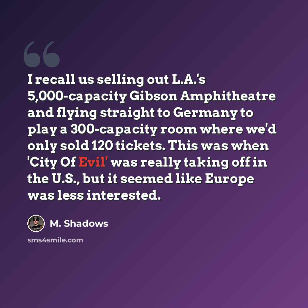 “I recall us selling out L.A.'s 5,000-capacity Gibson Amphitheatre and flying straight to Germany to play a 300-capacity room where we'd only sold 120 tickets. This was when 'City Of Evil' was really taking off in the U.S., but it seemed like Europe was less interested.” quote by M. Shadows
