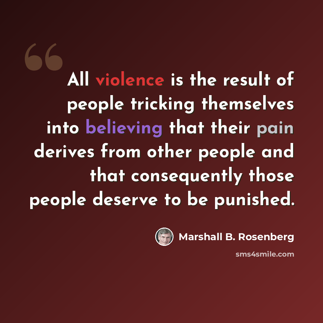 “All violence is the result of people tricking themselves into believing that their pain derives from other people and that consequently those people deserve to be punished.” quote by Marshall B. Rosenberg