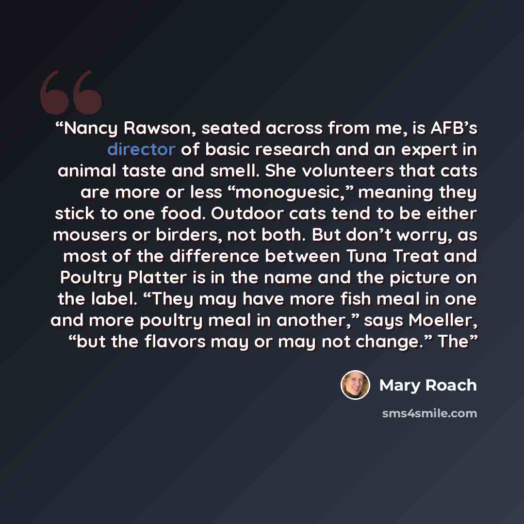 “Nancy Rawson, seated across from me, is AFB’s director of basic research and an expert in animal taste and smell. She volunteers that cats are more or less “monoguesic,” meaning they stick to one food. Outdoor cats tend to be either mousers or birders, not both. But don’t worry, as most of the…” quote by Mary Roach