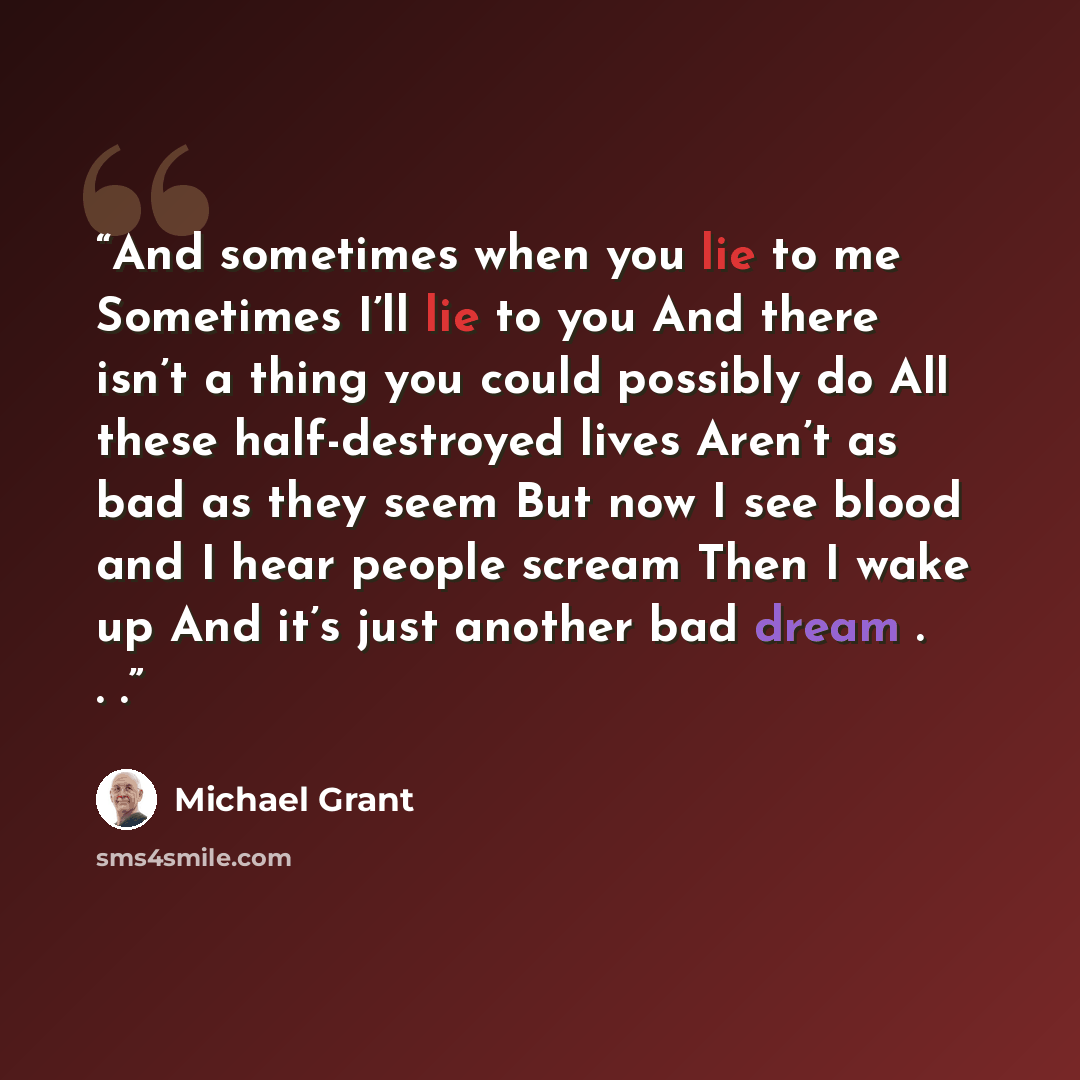 “And sometimes when you lie to me Sometimes I’ll lie to you And there isn’t a thing you could possibly do All these half-destroyed lives Aren’t as bad as they seem But now I see blood and I hear people scream Then I wake up And it’s just another bad dream . . .” quote by Michael Grant