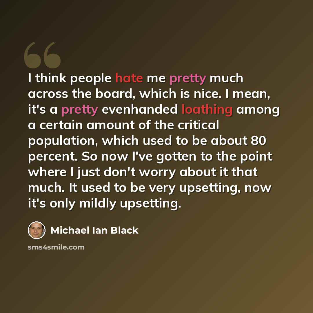 “I think people hate me pretty much across the board, which is nice. I mean, it's a pretty evenhanded loathing among a certain amount of the critical population, which used to be about 80 percent. So now I've gotten to the point where I just don't worry about it that much. It used to be very…” quote by Michael Ian Black