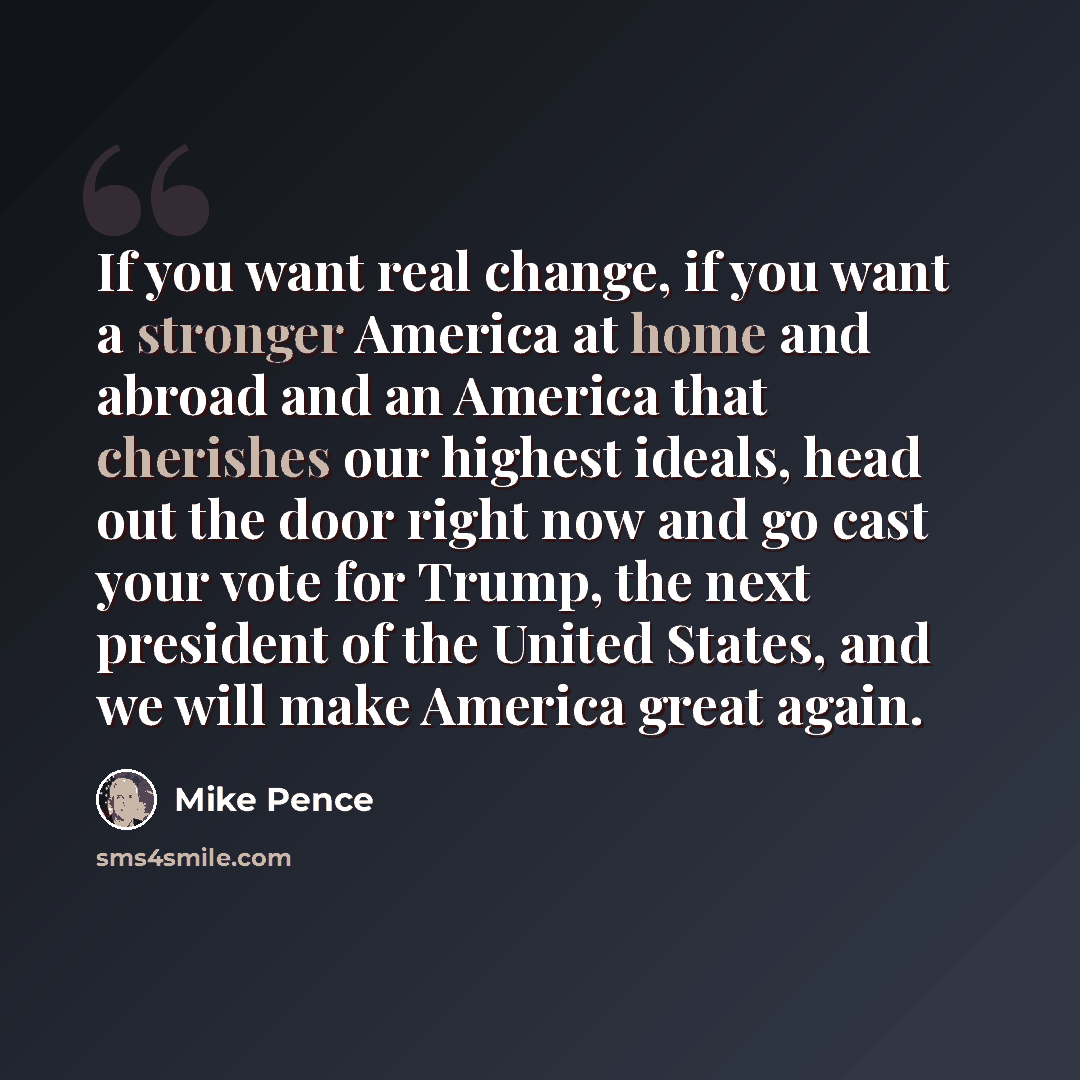 “If you want real change, if you want a stronger America at home and abroad and an America that cherishes our highest ideals, head out the door right now and go cast your vote for Trump, the next president of the United States, and we will make America great again.” quote by Mike Pence