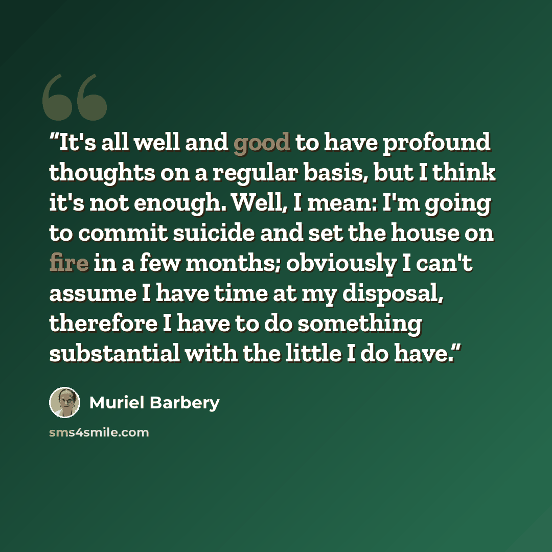 “It's all well and good to have profound thoughts on a regular basis, but I think it's not enough. Well, I mean: I'm going to commit suicide and set the house on fire in a few months; obviously I can't assume I have time at my disposal, therefore I have to do something substantial with the little I…” quote by Muriel Barbery