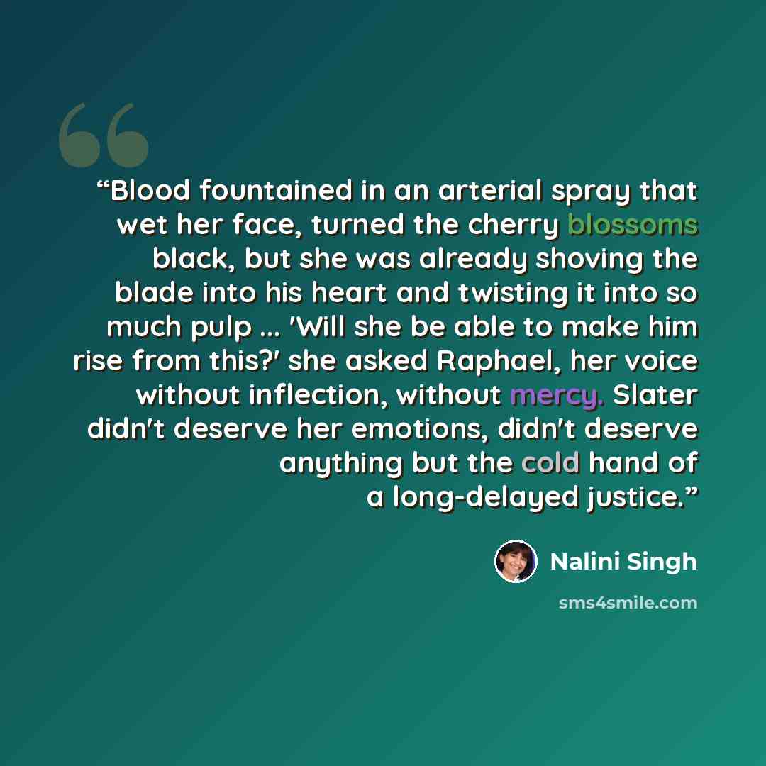 “Blood fountained in an arterial spray that wet her face, turned the cherry blossoms black, but she was already shoving the blade into his heart and twisting it into so much pulp ... 'Will she be able to make him rise from this?' she asked Raphael, her voice without inflection, without mercy…” quote by Nalini Singh
