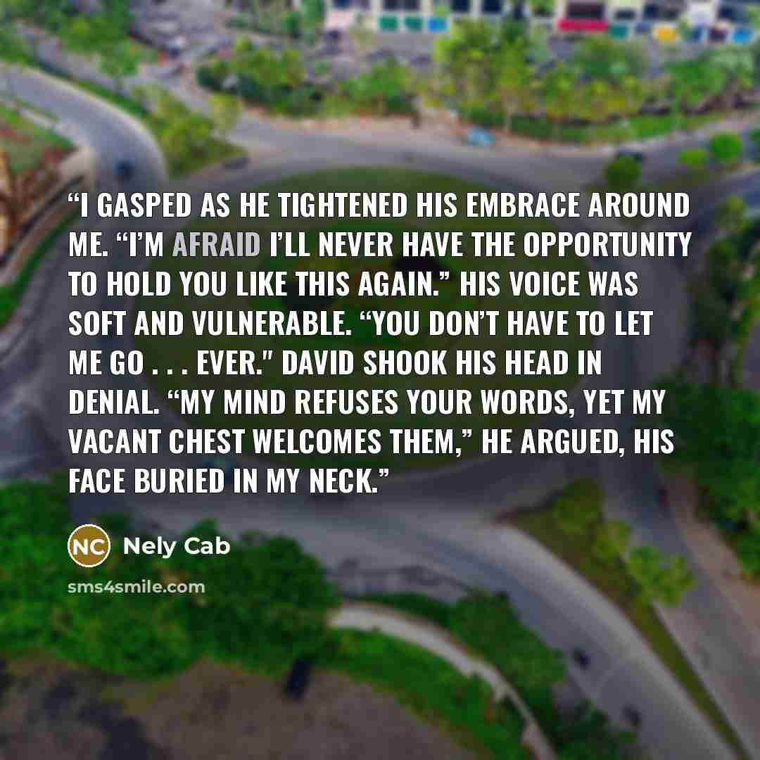 “I gasped as he tightened his embrace around me. “I’m afraid I’ll never have the opportunity to hold you like this again.” His voice was soft and vulnerable. “You don’t have to let me go . . . ever." David shook his head in denial. “My mind refuses your words, yet my vacant chest welcomes them,” he…” quote by Nely Cab