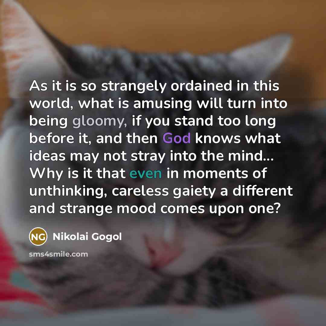 “As it is so strangely ordained in this world, what is amusing will turn into being gloomy, if you stand too long before it, and then God knows what ideas may not stray into the mind... Why is it that even in moments of unthinking, careless gaiety a different and strange mood comes upon one?” quote by Nikolai Gogol