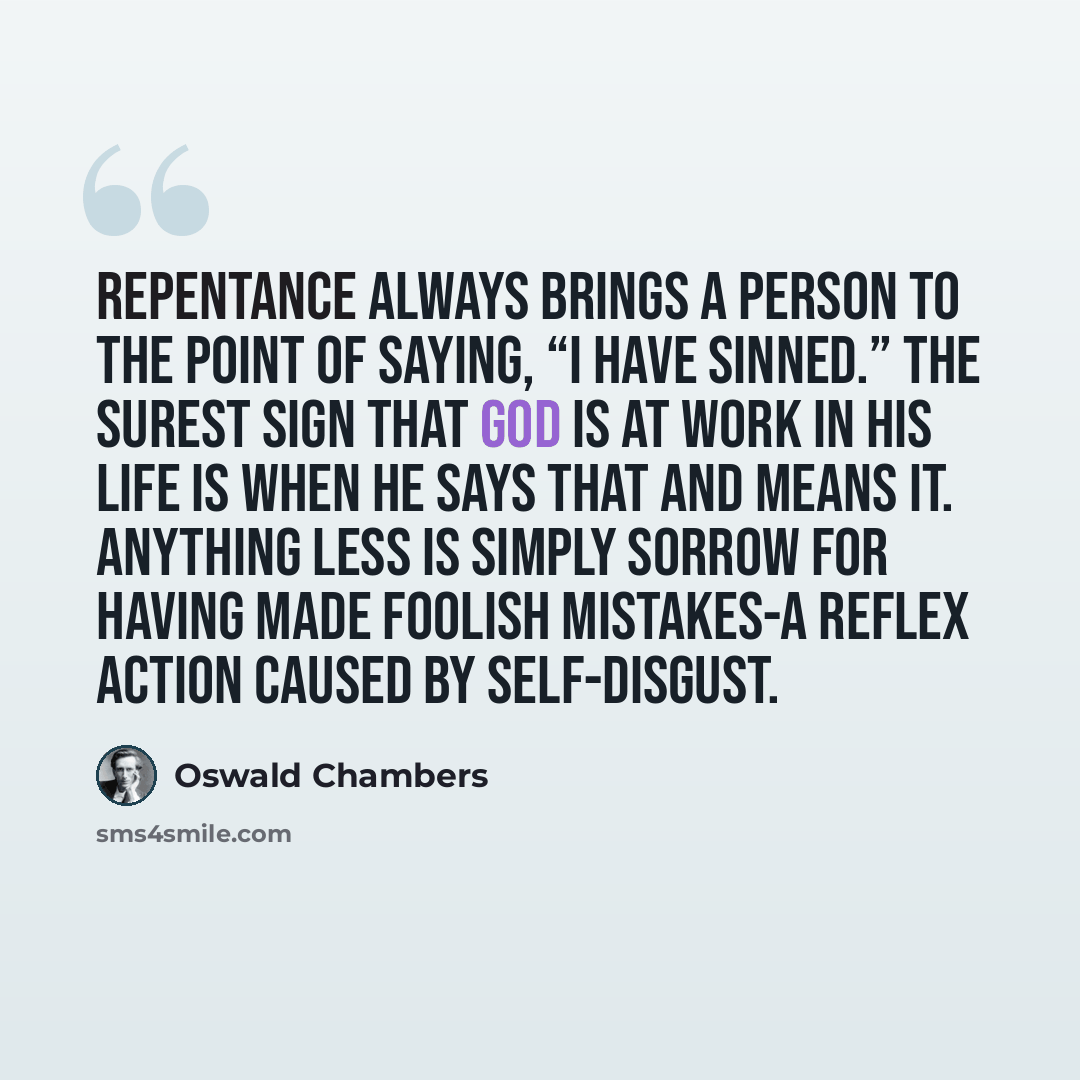 “Repentance always brings a person to the point of saying, “I have sinned.” The surest sign that God is at work in his life is when he says that and means it. Anything less is simply sorrow for having made foolish mistakes-a reflex action caused by self-disgust.” quote by Oswald Chambers