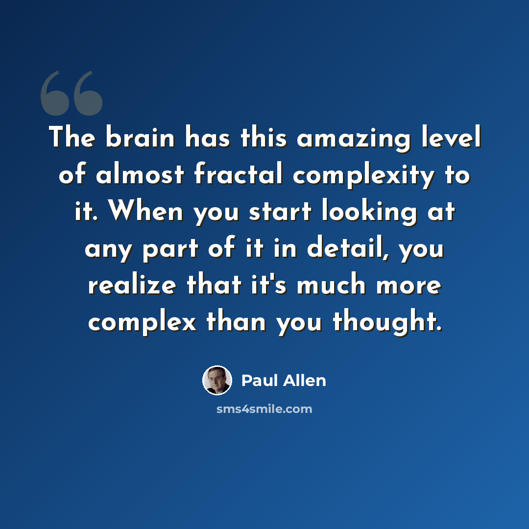 “The brain has this amazing level of almost fractal complexity to it. When you start looking at any part of it in detail, you realize that it's much more complex than you thought.” quote by Paul Allen
