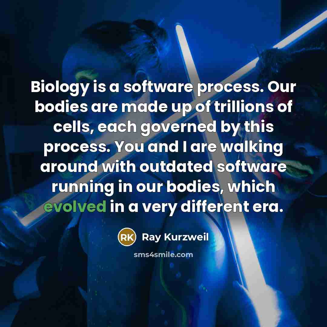 “Biology is a software process. Our bodies are made up of trillions of cells, each governed by this process. You and I are walking around with outdated software running in our bodies, which evolved in a very different era.” quote by Ray Kurzweil