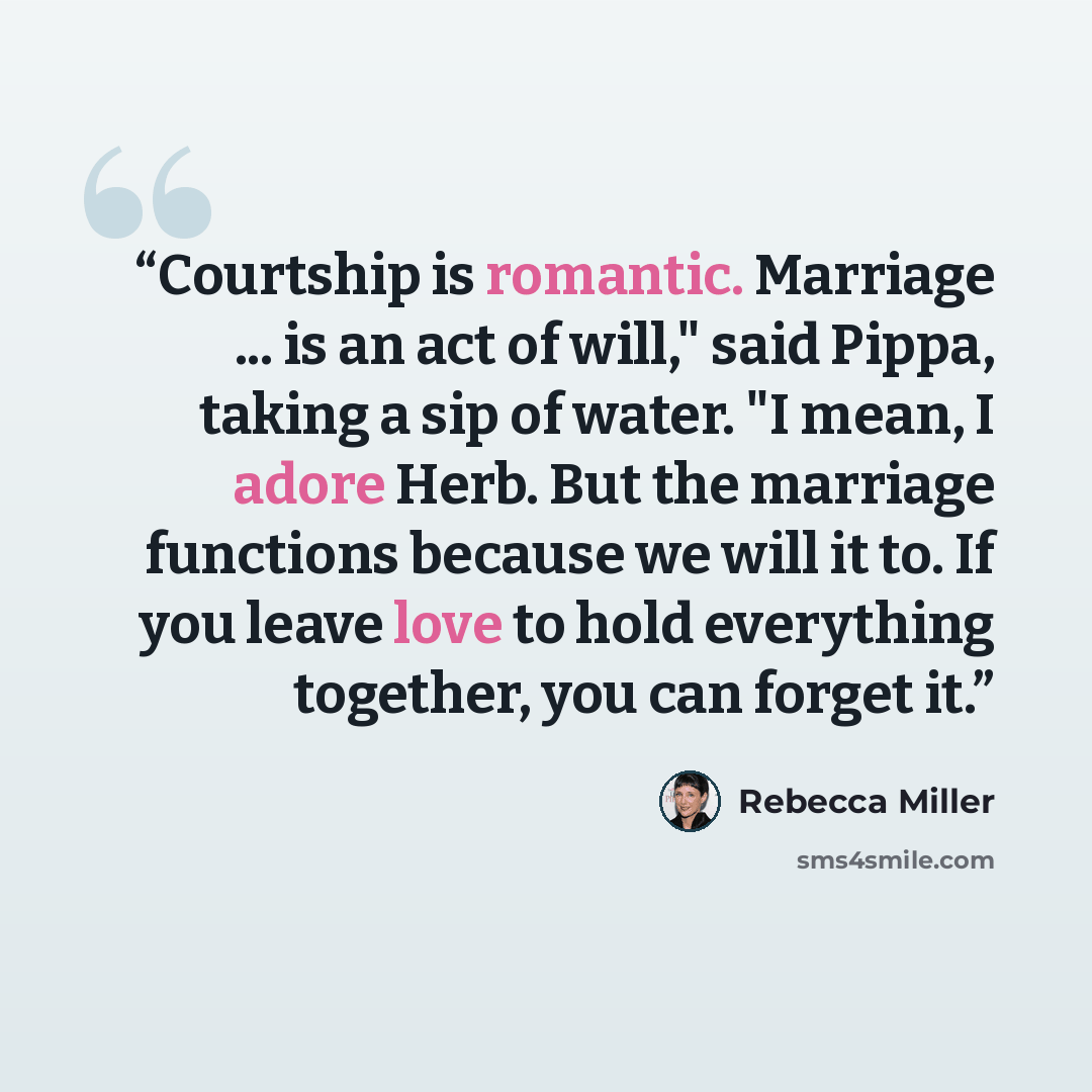 “Courtship is romantic. Marriage ... is an act of will," said Pippa, taking a sip of water. "I mean, I adore Herb. But the marriage functions because we will it to. If you leave love to hold everything together, you can forget it.” quote by Rebecca Miller