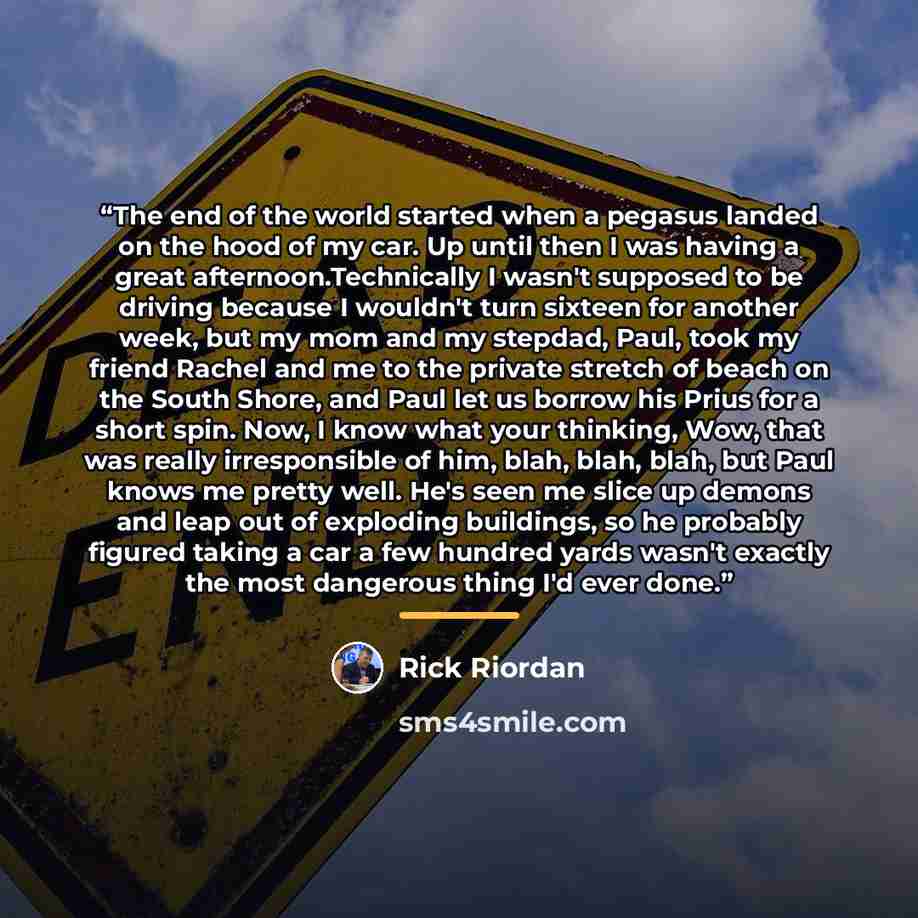 “The end of the world started when a pegasus landed on the hood of my car. Up until then I was having a great afternoon.Technically I wasn't supposed to be driving because I wouldn't turn sixteen for another week, but my mom and my stepdad, Paul, took my friend Rachel and me to the private stretch…” quote by Rick Riordan