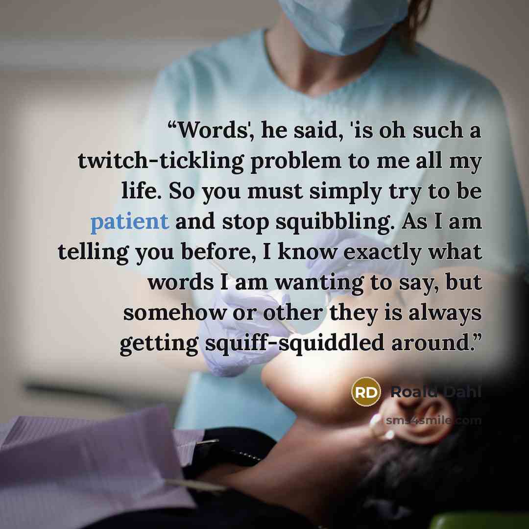 “Words', he said, 'is oh such a twitch-tickling problem to me all my life. So you must simply try to be patient and stop squibbling. As I am telling you before, I know exactly what words I am wanting to say, but somehow or other they is always getting squiff-squiddled around.” quote by Roald Dahl