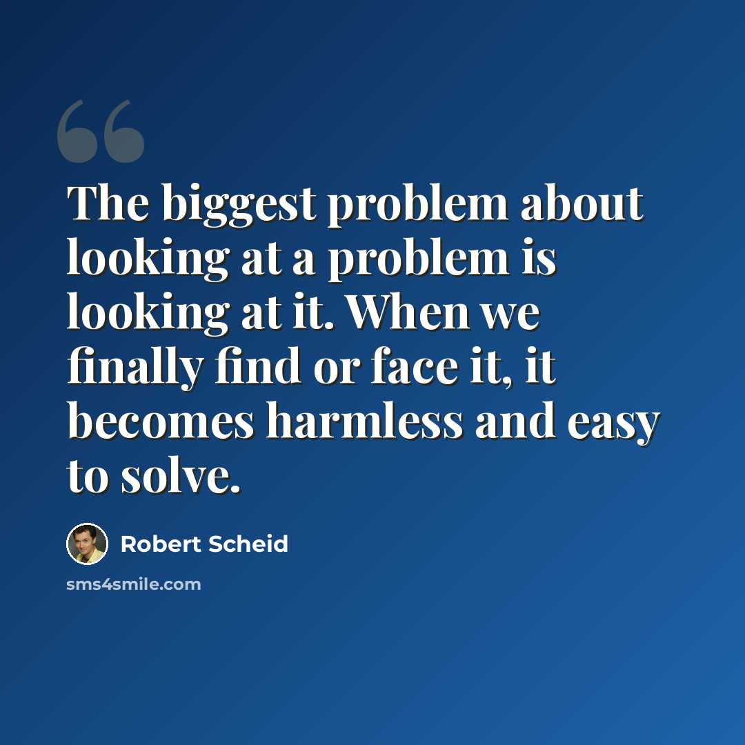 “The biggest problem about looking at a problem is looking at it. When we finally find or face it, it becomes harmless and easy to solve.” quote by Robert Scheid