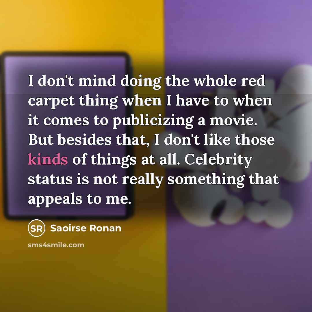 “I don't mind doing the whole red carpet thing when I have to when it comes to publicizing a movie. But besides that, I don't like those kinds of things at all. Celebrity status is not really something that appeals to me.” quote by Saoirse Ronan