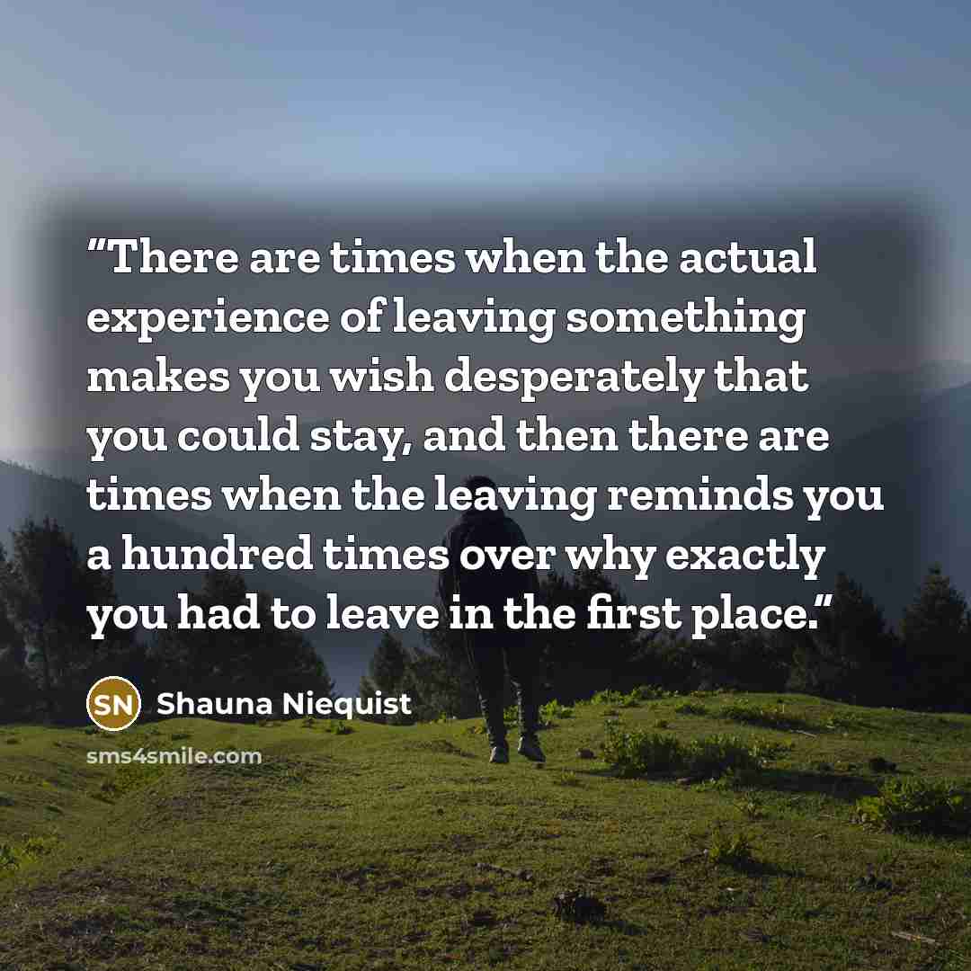 “There are times when the actual experience of leaving something makes you wish desperately that you could stay, and then there are times when the leaving reminds you a hundred times over why exactly you had to leave in the first place.” quote by Shauna Niequist