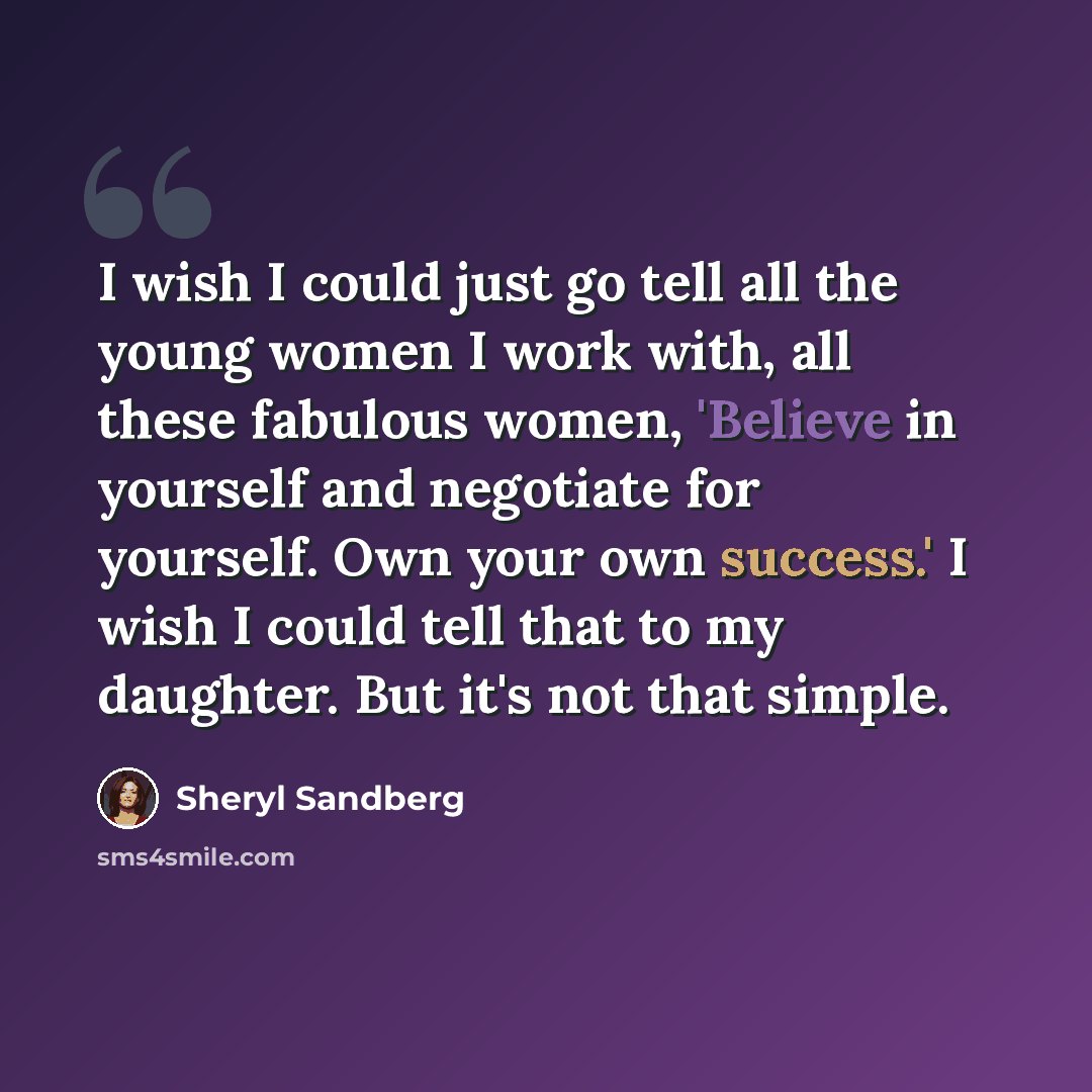 “I wish I could just go tell all the young women I work with, all these fabulous women, 'Believe in yourself and negotiate for yourself. Own your own success.' I wish I could tell that to my daughter. But it's not that simple.” quote by Sheryl Sandberg