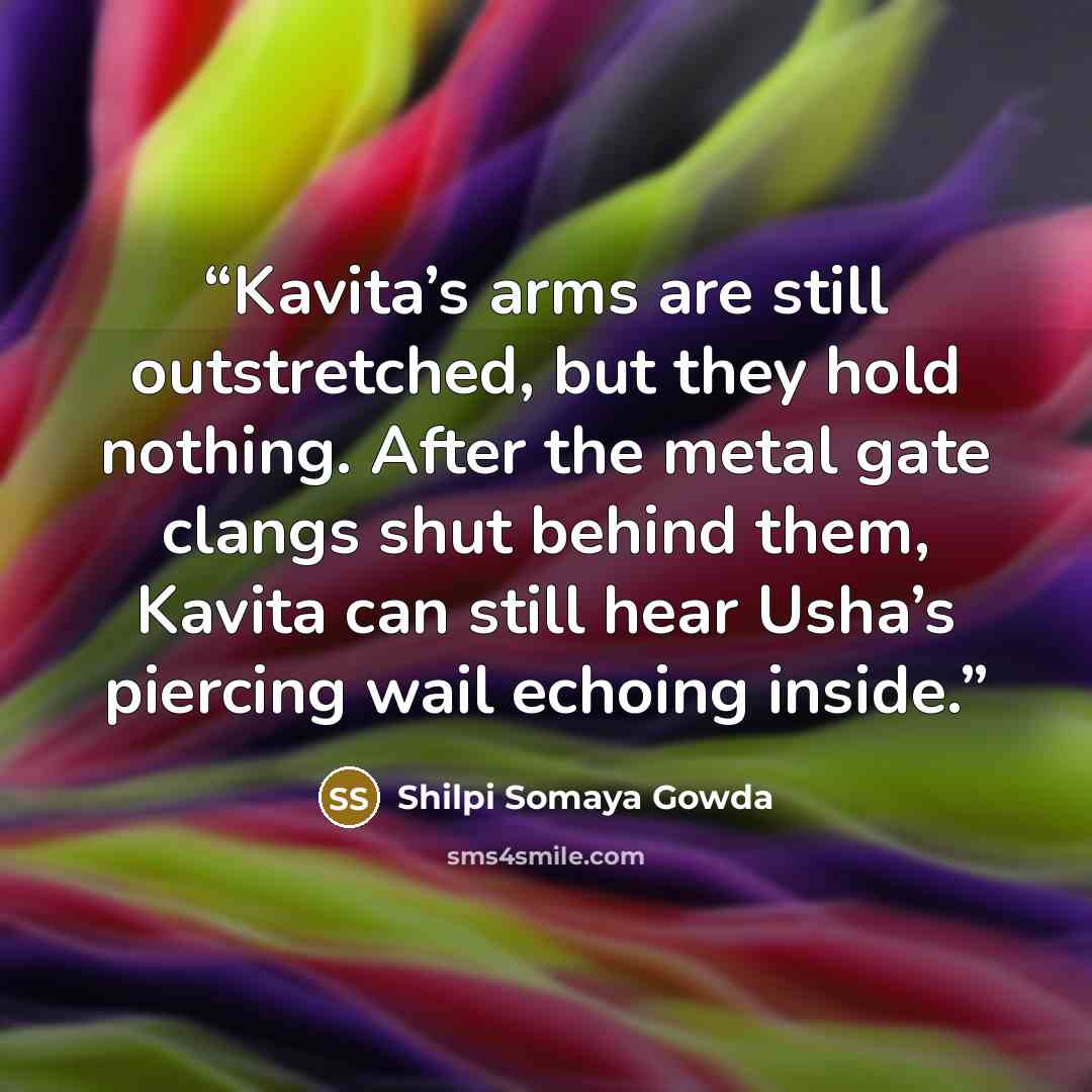 “Kavita’s arms are still outstretched, but they hold nothing. After the metal gate clangs shut behind them, Kavita can still hear Usha’s piercing wail echoing inside.” quote by Shilpi Somaya Gowda