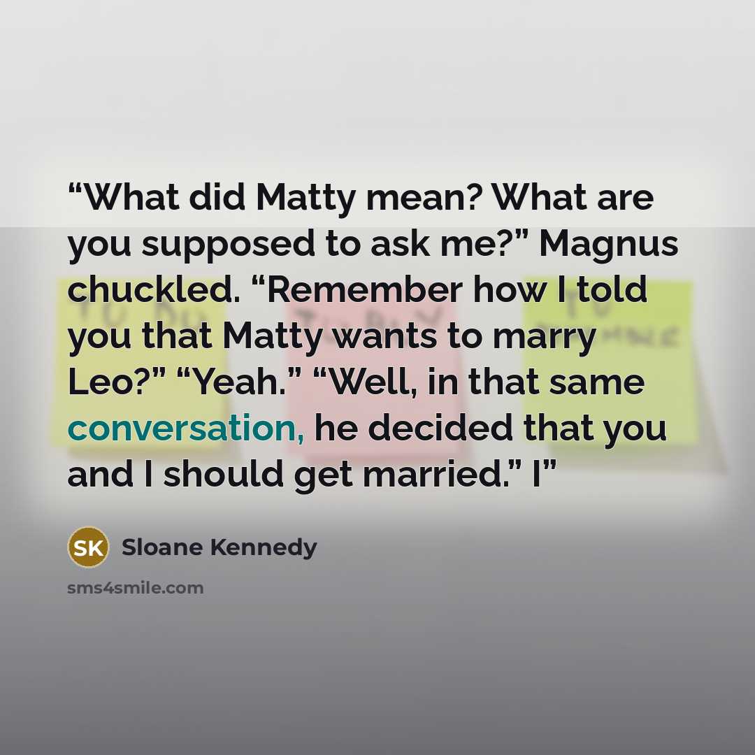 “What did Matty mean? What are you supposed to ask me?” Magnus chuckled. “Remember how I told you that Matty wants to marry Leo?” “Yeah.” “Well, in that same conversation, he decided that you and I should get married.” I” quote by Sloane Kennedy