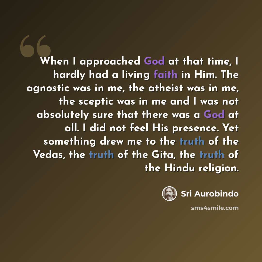 “When I approached God at that time, I hardly had a living faith in Him. The agnostic was in me, the atheist was in me, the sceptic was in me and I was not absolutely sure that there was a God at all. I did not feel His presence. Yet something drew me to the truth of the Vedas, the truth of the…” quote by Sri Aurobindo
