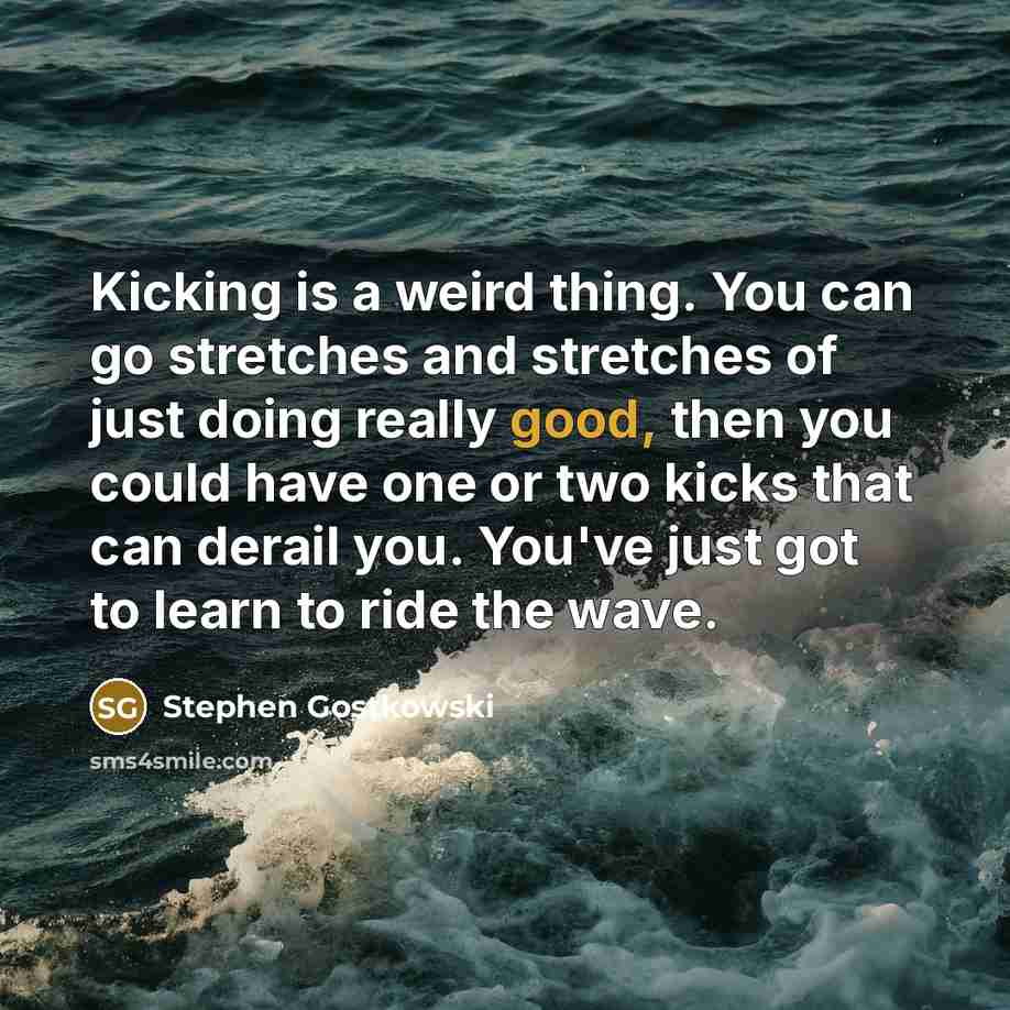 “Kicking is a weird thing. You can go stretches and stretches of just doing really good, then you could have one or two kicks that can derail you. You've just got to learn to ride the wave.” quote by Stephen Gostkowski