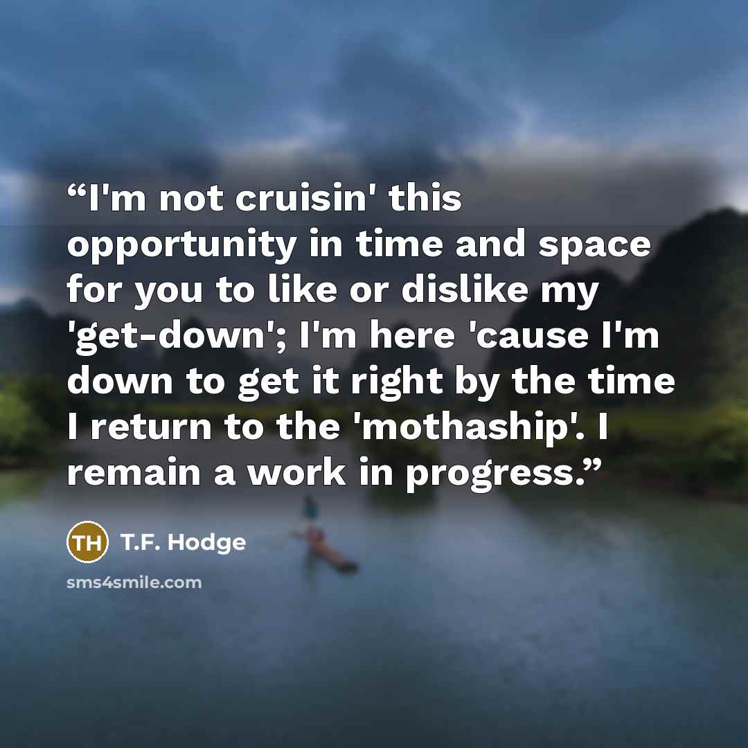 “I'm not cruisin' this opportunity in time and space for you to like or dislike my 'get-down'; I'm here 'cause I'm down to get it right by the time I return to the 'mothaship'. I remain a work in progress.” quote by T.F. Hodge