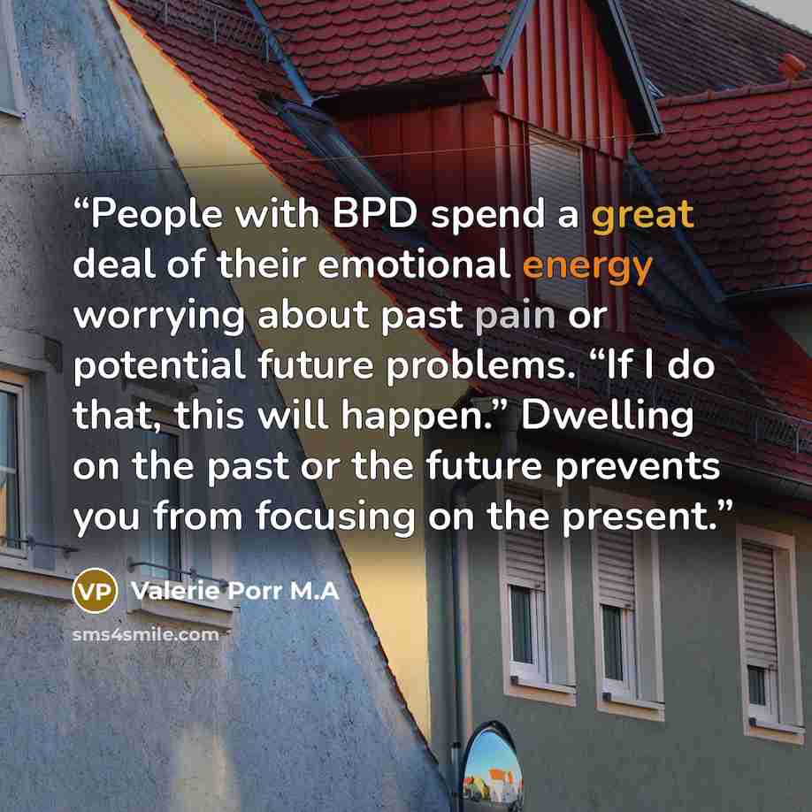 “People with BPD spend a great deal of their emotional energy worrying about past pain or potential future problems. “If I do that, this will happen.” Dwelling on the past or the future prevents you from focusing on the present.” quote by Valerie Porr M.A