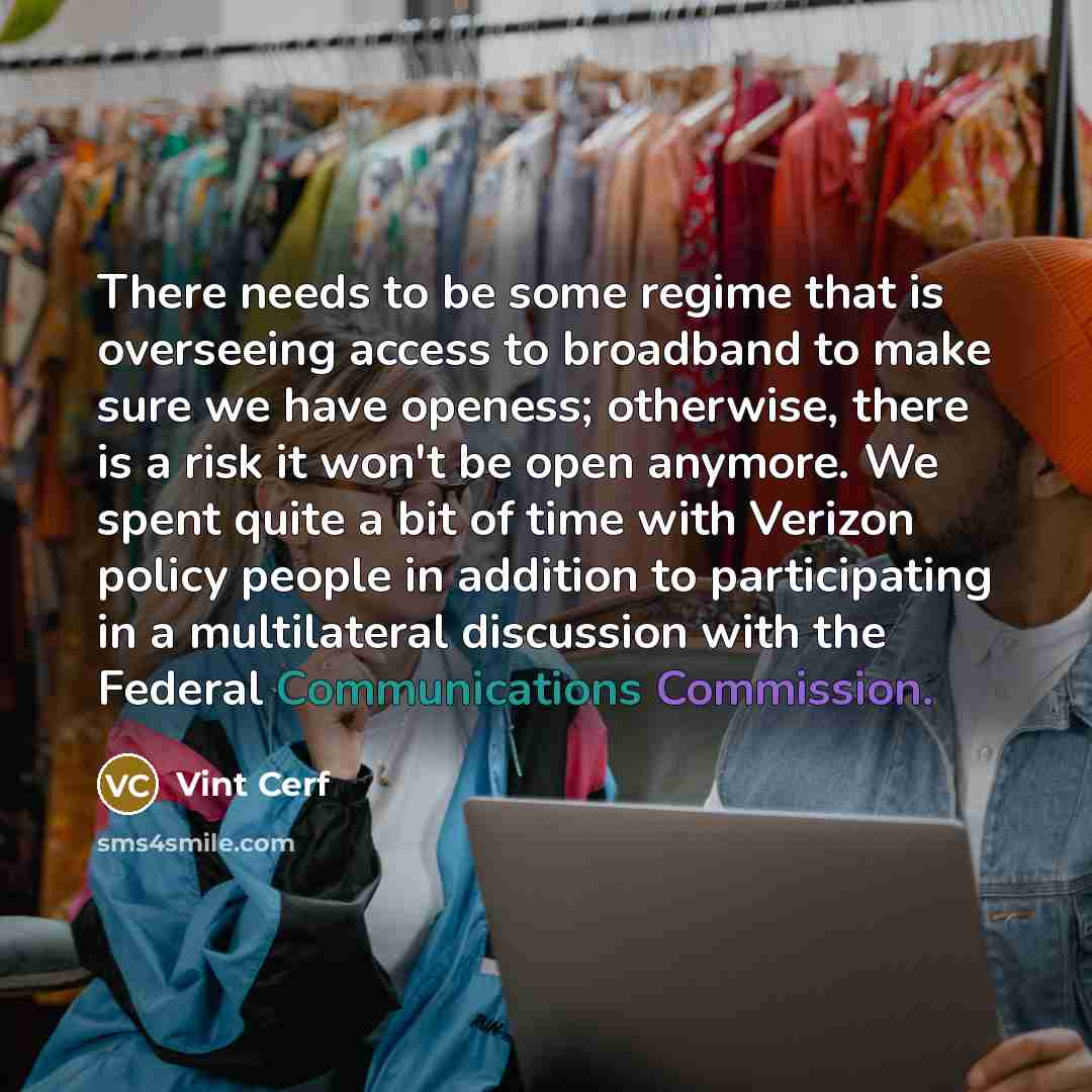 “There needs to be some regime that is overseeing access to broadband to make sure we have openess; otherwise, there is a risk it won't be open anymore. We spent quite a bit of time with Verizon policy people in addition to participating in a multilateral discussion with the Federal Communications…” quote by Vint Cerf