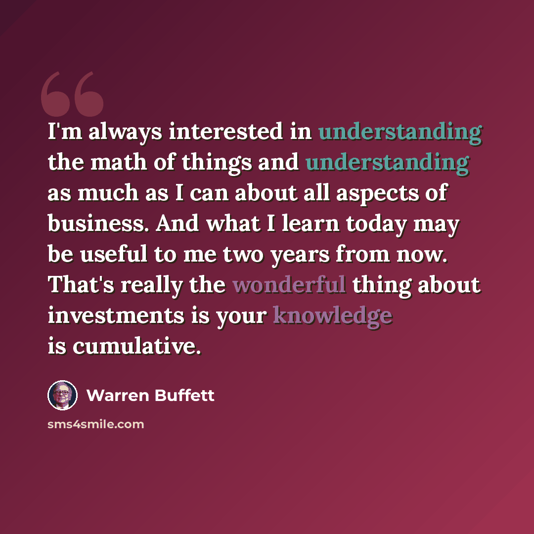 “I'm always interested in understanding the math of things and understanding as much as I can about all aspects of business. And what I learn today may be useful to me two years from now. That's really the wonderful thing about investments is your knowledge is cumulative.” quote by Warren Buffett