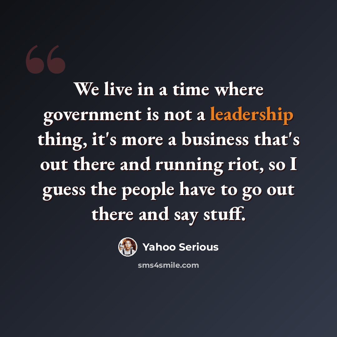 “We live in a time where government is not a leadership thing, it's more a business that's out there and running riot, so I guess the people have to go out there and say stuff.” quote by Yahoo Serious