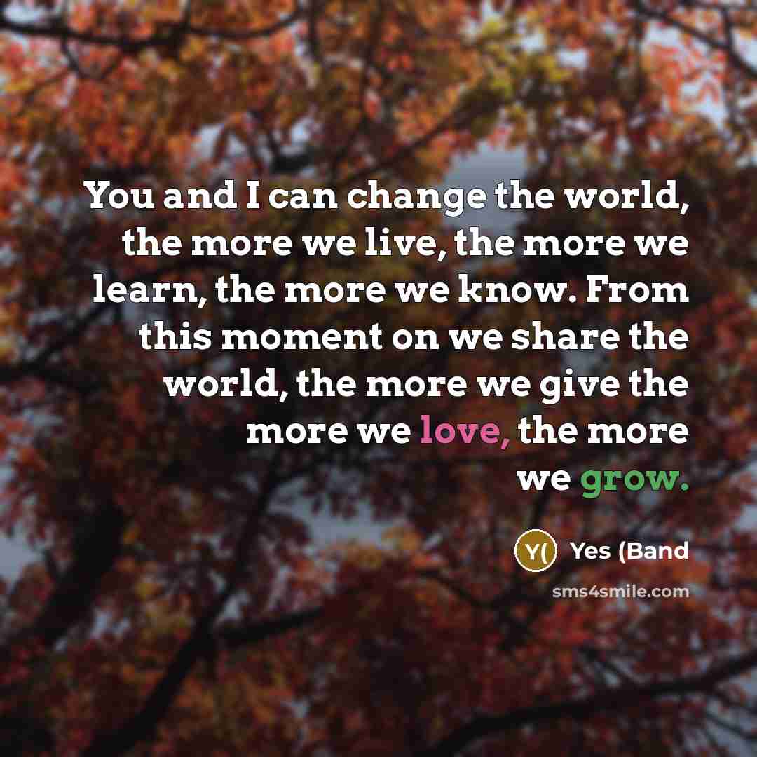 “You and I can change the world, the more we live, the more we learn, the more we know. From this moment on we share the world, the more we give the more we love, the more we grow.” quote by Yes (Band