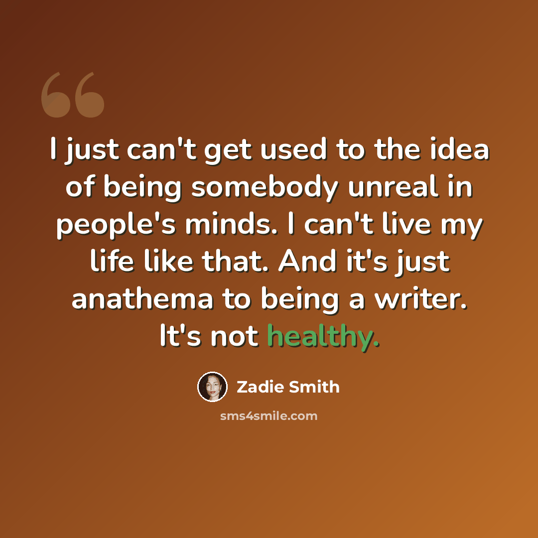 “I just can't get used to the idea of being somebody unreal in people's minds. I can't live my life like that. And it's just anathema to being a writer. It's not healthy.” quote by Zadie Smith