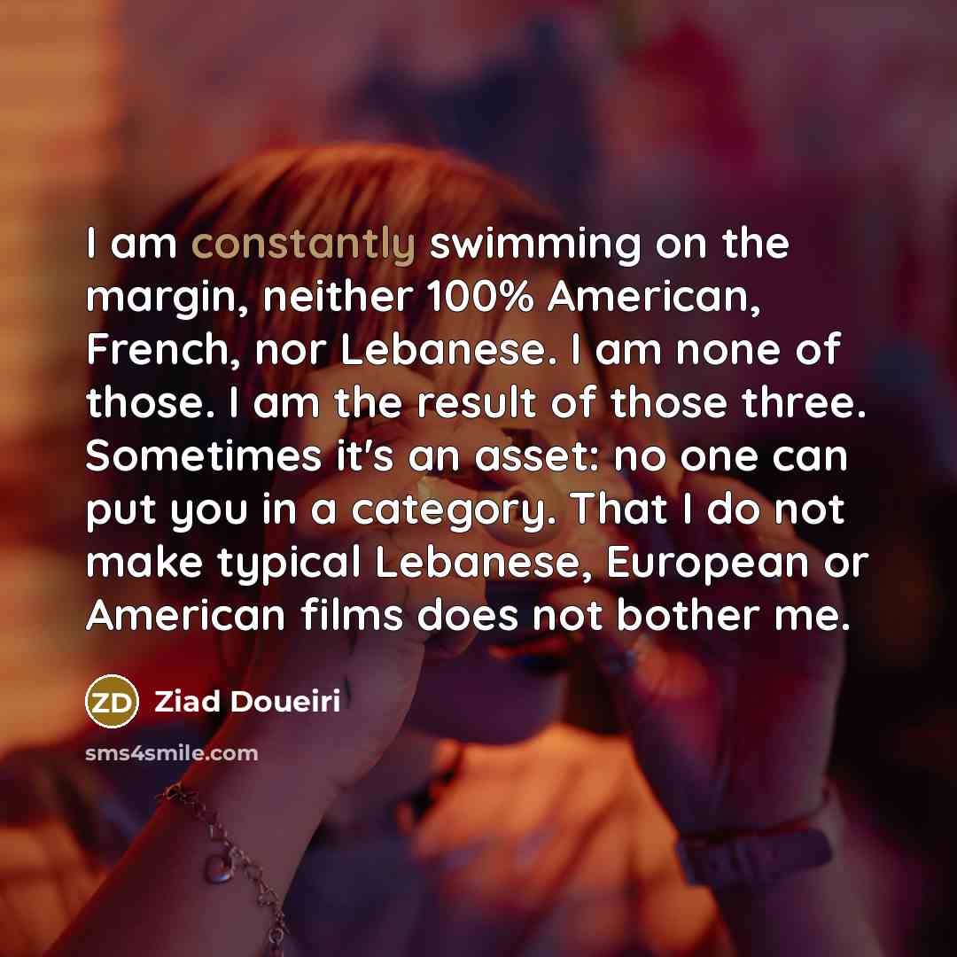 “I am constantly swimming on the margin, neither 100% American, French, nor Lebanese. I am none of those. I am the result of those three. Sometimes it's an asset: no one can put you in a category. That I do not make typical Lebanese, European or American films does not bother me.” quote by Ziad Doueiri