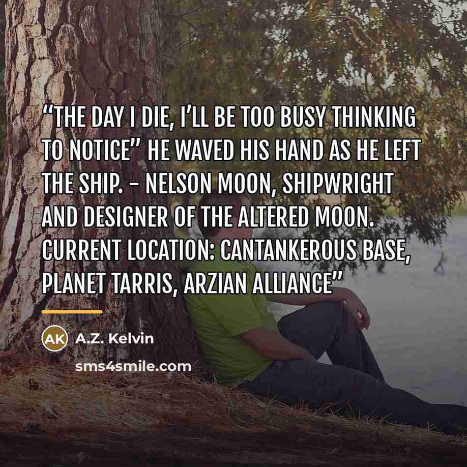 “The day I die, I’ll be too busy thinking to notice” he waved his hand as he left the ship. - Nelson Moon, shipwright and designer of the Altered Moon. Current location: Cantankerous Base, Planet Tarris, Arzian Alliance” quote by A.Z. Kelvin