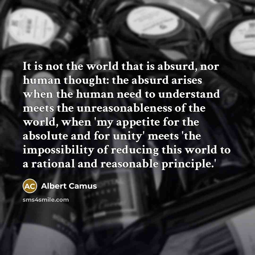 “It is not the world that is absurd, nor human thought: the absurd arises when the human need to understand meets the unreasonableness of the world, when 'my appetite for the absolute and for unity' meets 'the impossibility of reducing this world to a rational and reasonable principle.'” quote by Albert Camus