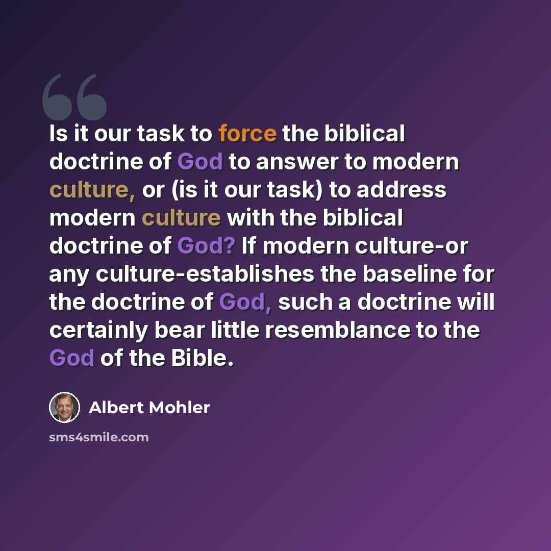 “Is it our task to force the biblical doctrine of God to answer to modern culture, or (is it our task) to address modern culture with the biblical doctrine of God? If modern culture-or any culture-establishes the baseline for the doctrine of God, such a doctrine will certainly bear little…” quote by Albert Mohler