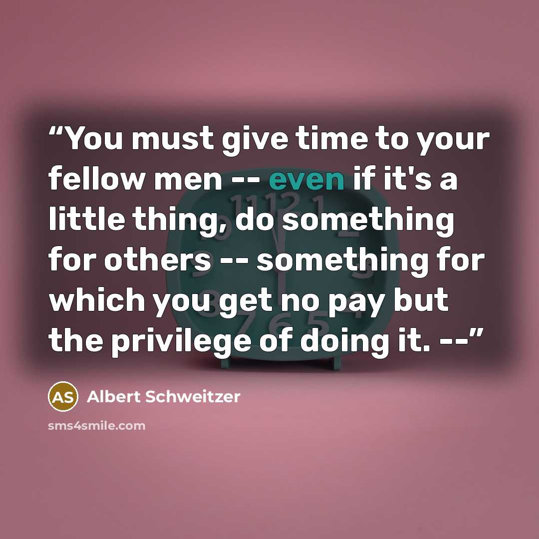 “You must give time to your fellow men -- even if it's a little thing, do something for others -- something for which you get no pay but the privilege of doing it. --” quote by Albert Schweitzer