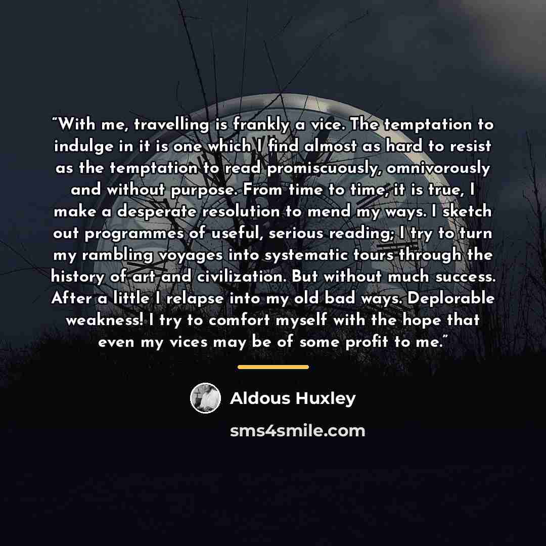 “With me, travelling is frankly a vice. The temptation to indulge in it is one which I find almost as hard to resist as the temptation to read promiscuously, omnivorously and without purpose. From time to time, it is true, I make a desperate resolution to mend my ways. I sketch out programmes of…” quote by Aldous Huxley