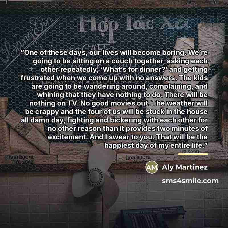 “One of these days, our lives will become boring. We’re going to be sitting on a couch together, asking each other repeatedly, ‘What’s for dinner?’ and getting frustrated when we come up with no answers. The kids are going to be wandering around, complaining, and whining that they have nothing to…” quote by Aly Martinez